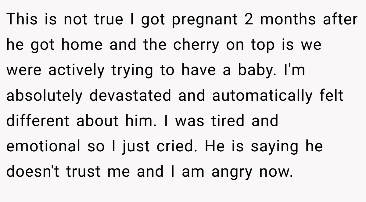 This is not true I got pregnant 2 months after he got home and the cherry on top is we were actively trying to have a baby. I'm absolutely devastated and automatically felt different about him. I was tired and emotional so I just cried. He is saying he doesn't trust me and I am angry now.