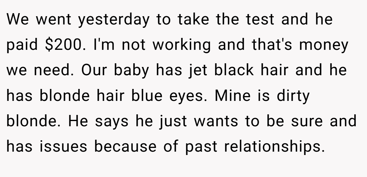 We went yesterday to take the test and he paid $200. I'm not working and that's money we need. Our baby has jet black hair and he has blonde hair blue eyes. Mine is dirty blonde. He says he just wants to be sure and has issues because of past relationships.
