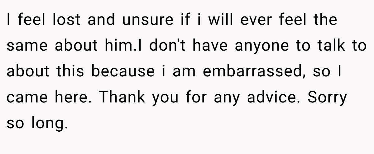 I feel lost and unsure if i will ever feel the same about him.I don't have anyone to talk to about this because i am embarrassed, so I came here. Thank you for any advice. Sorry so long. 