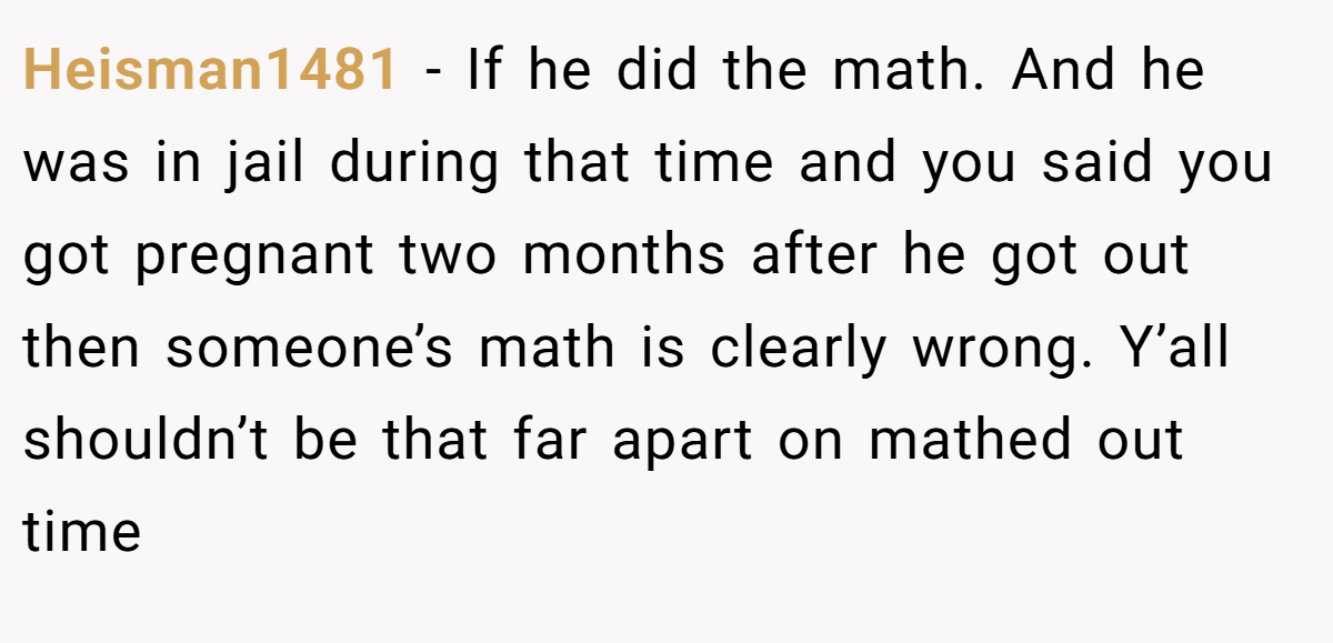 Heisman1481 − If he did the math. And he was in jail during that time and you said you got pregnant two months after he got out then someone’s math is clearly wrong. Y’all shouldn’t be that far apart on mathed out time