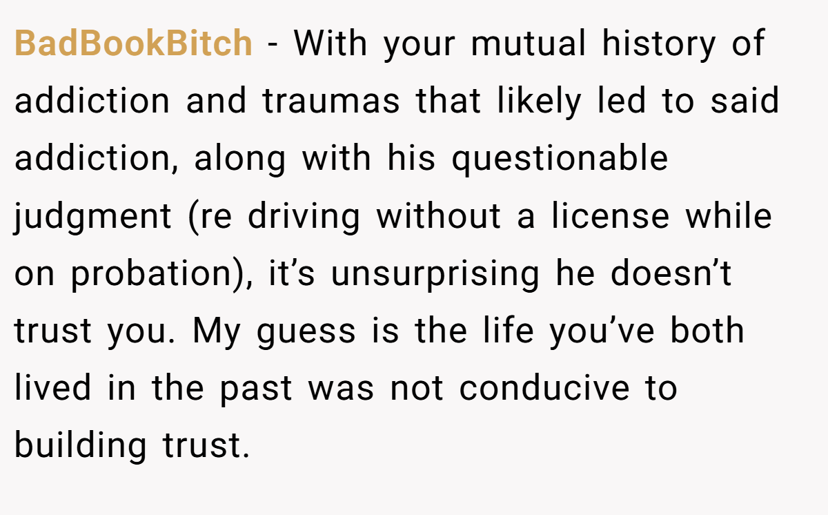 BadBookBitch − With your mutual history of addiction and traumas that likely led to said addiction, along with his questionable judgment (re driving without a license while on probation), it’s unsurprising he doesn’t trust you. My guess is the life you’ve both lived in the past was not conducive to building trust.