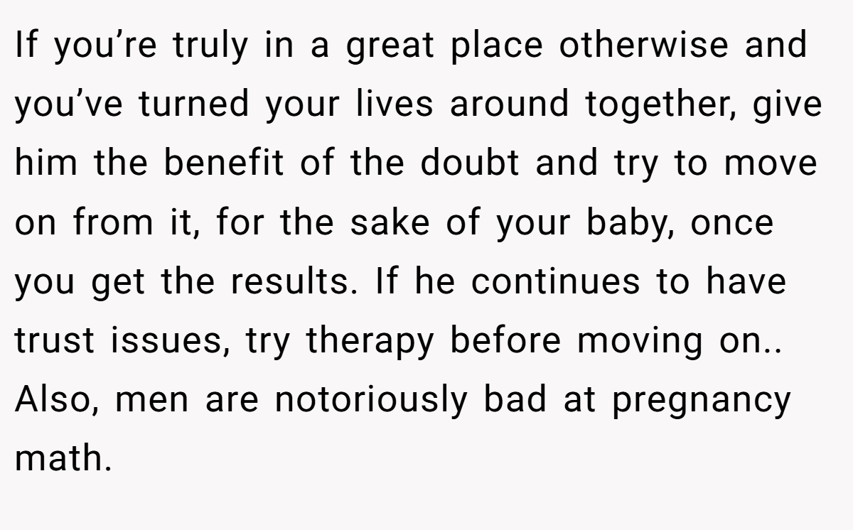 If you’re truly in a great place otherwise and you’ve turned your lives around together, give him the benefit of the doubt and try to move on from it, for the sake of your baby, once you get the results. If he continues to have trust issues, try therapy before moving on.. Also, men are notoriously bad at pregnancy math.