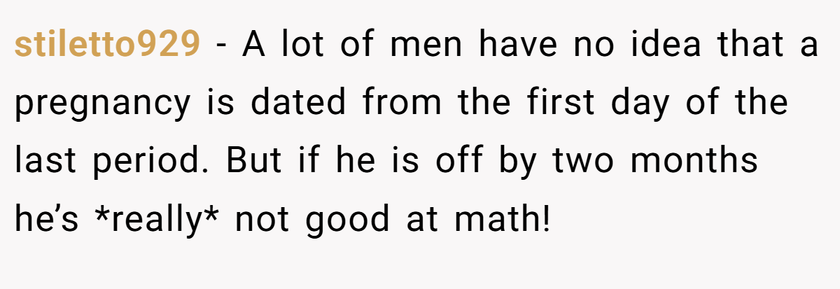 stiletto929 − A lot of men have no idea that a pregnancy is dated from the first day of the last period. But if he is off by two months he’s *really* not good at math!