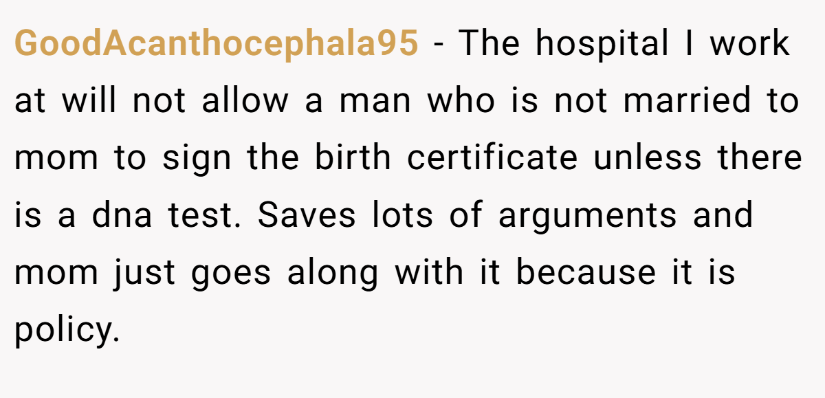 GoodAcanthocephala95 − The hospital I work at will not allow a man who is not married to mom to sign the birth certificate unless there is a dna test. Saves lots of arguments and mom just goes along with it because it is policy.