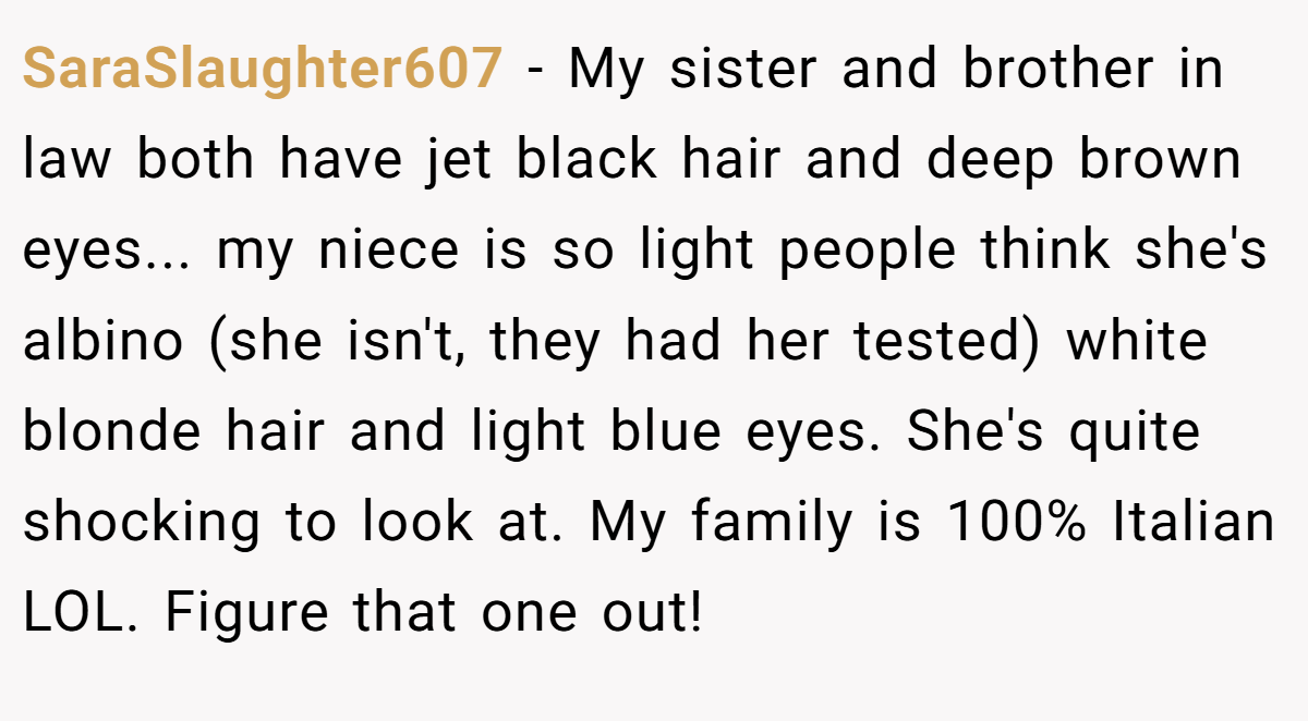 SaraSlaughter607 − My sister and brother in law both have jet black hair and deep brown eyes... my niece is so light people think she's albino (she isn't, they had her tested) white blonde hair and light blue eyes. She's quite shocking to look at. My family is 100% Italian LOL. Figure that one out!