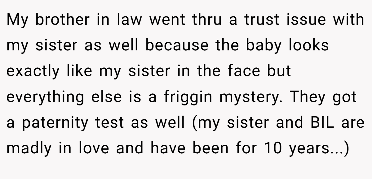 My brother in law went thru a trust issue with my sister as well because the baby looks exactly like my sister in the face but everything else is a friggin mystery. They got a paternity test as well (my sister and BIL are madly in love and have been for 10 years...)
