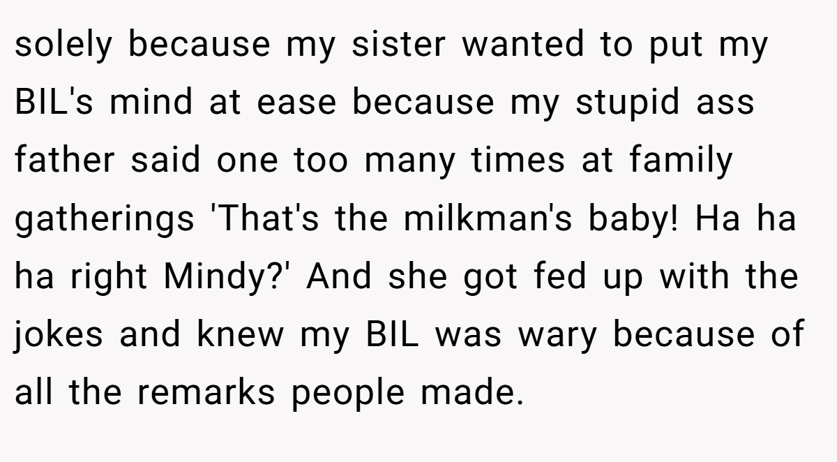 solely because my sister wanted to put my BIL's mind at ease because my stupid ass father said one too many times at family gatherings 'That's the milkman's baby! Ha ha ha right Mindy?' And she got fed up with the jokes and knew my BIL was wary because of all the remarks people made.