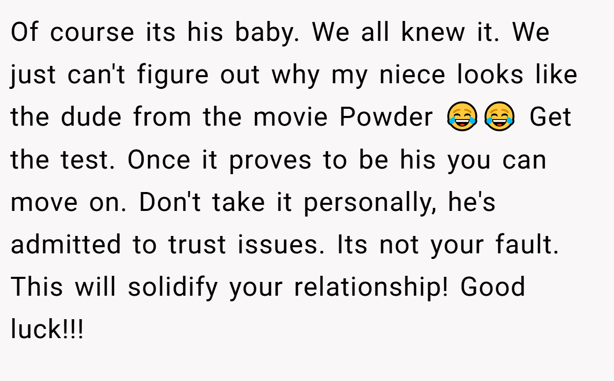 Of course its his baby. We all knew it. We just can't figure out why my niece looks like the dude from the movie Powder 😂😂 Get the test. Once it proves to be his you can move on. Don't take it personally, he's admitted to trust issues. Its not your fault. This will solidify your relationship! Good luck!!!