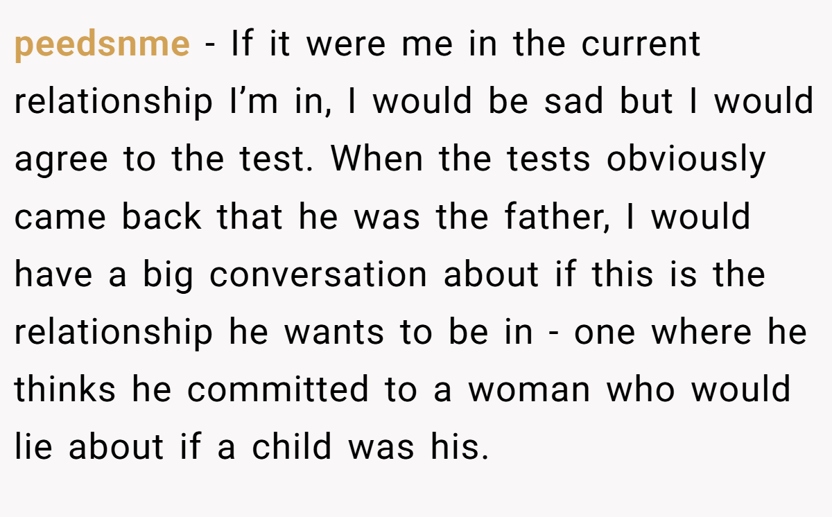 peedsnme − If it were me in the current relationship I’m in, I would be sad but I would agree to the test. When the tests obviously came back that he was the father, I would have a big conversation about if this is the relationship he wants to be in - one where he thinks he committed to a woman who would lie about if a child was his.