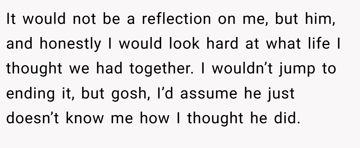 It would not be a reflection on me, but him, and honestly I would look hard at what life I thought we had together. I wouldn’t jump to ending it, but gosh, I’d assume he just doesn’t know me how I thought he did.
