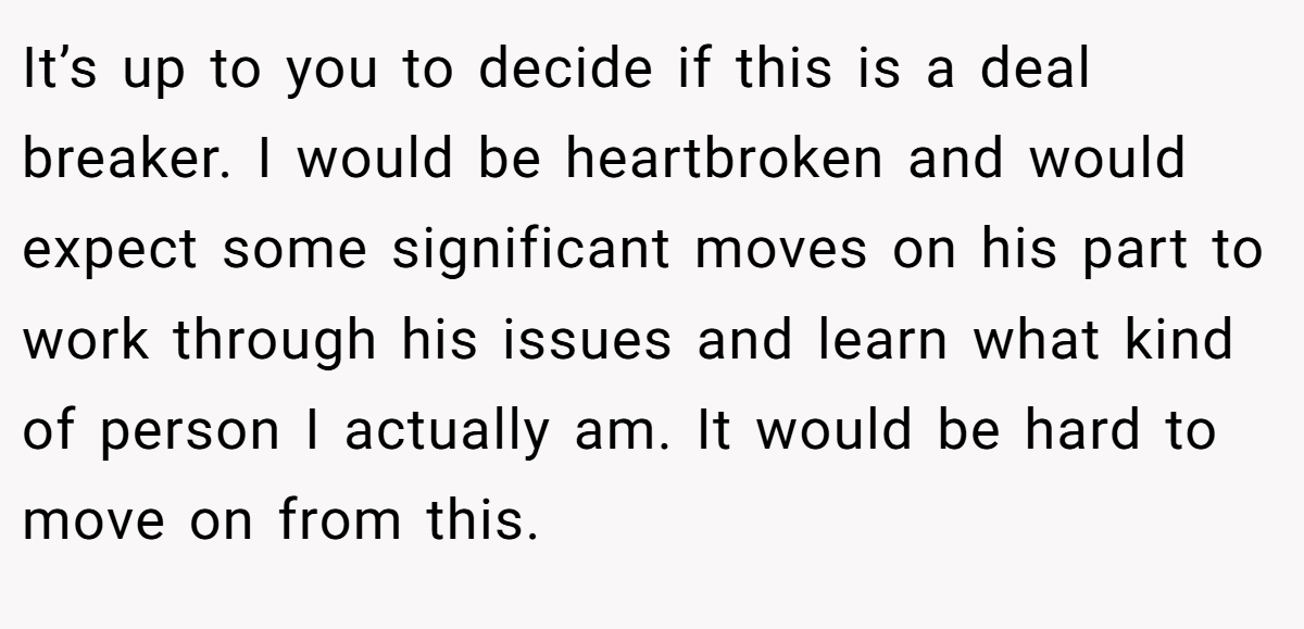 It’s up to you to decide if this is a deal breaker. I would be heartbroken and would expect some significant moves on his part to work through his issues and learn what kind of person I actually am. It would be hard to move on from this.