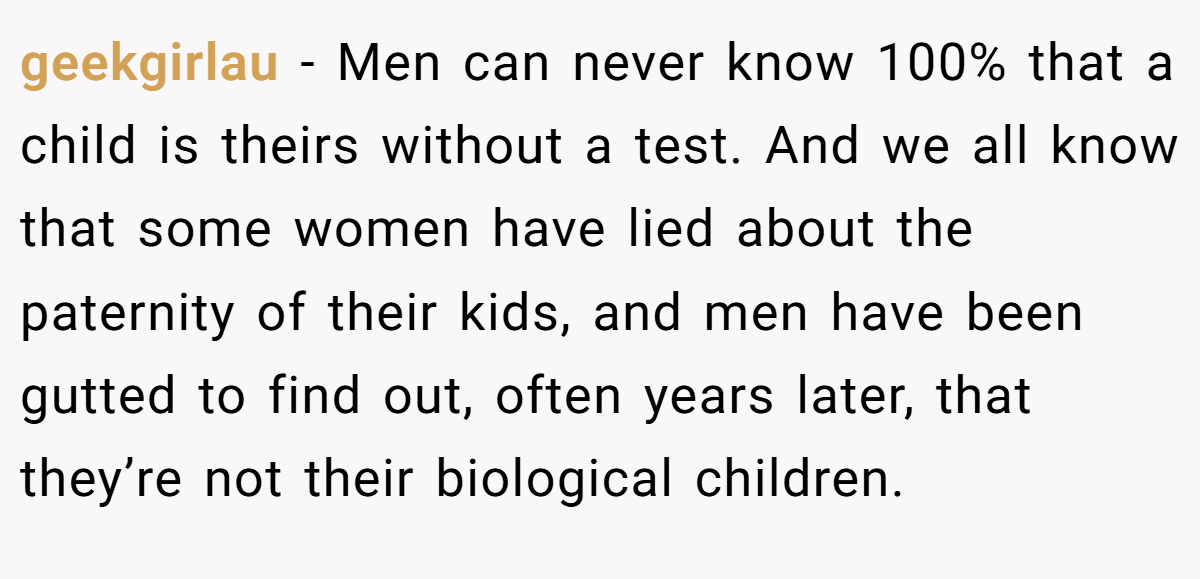 geekgirlau − Men can never know 100% that a child is theirs without a test. And we all know that some women have lied about the paternity of their kids, and men have been gutted to find out, often years later, that they’re not their biological children.