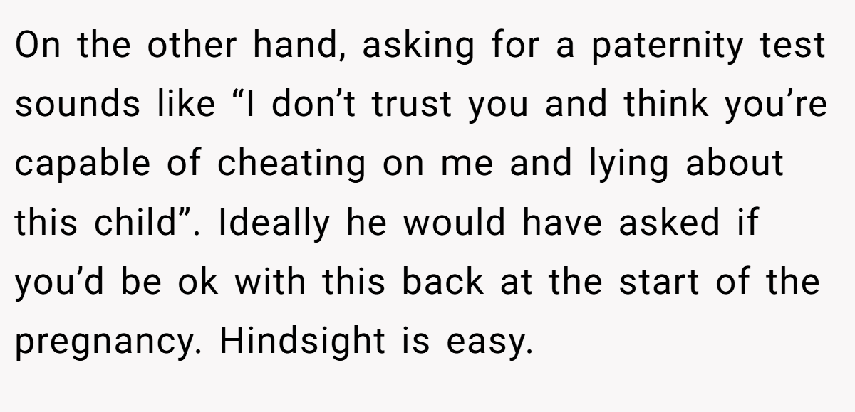 On the other hand, asking for a paternity test sounds like “I don’t trust you and think you’re capable of cheating on me and lying about this child”. Ideally he would have asked if you’d be ok with this back at the start of the pregnancy. Hindsight is easy.