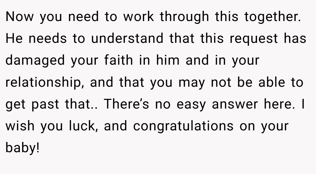 Now you need to work through this together. He needs to understand that this request has damaged your faith in him and in your relationship, and that you may not be able to get past that.. There’s no easy answer here. I wish you luck, and congratulations on your baby!