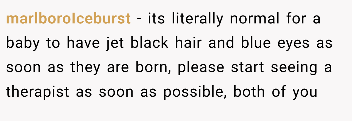 marlboroIceburst − its literally normal for a baby to have jet black hair and blue eyes as soon as they are born, please start seeing a therapist as soon as possible, both of you