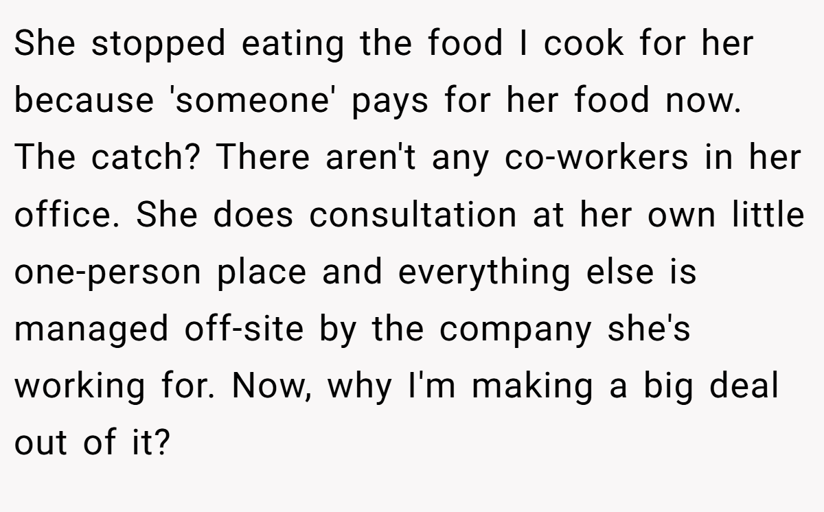 She stopped eating the food I cook for her because 'someone' pays for her food now. The catch? There aren't any co-workers in her office. She does consultation at her own little one-person place and everything else is managed off-site by the company she's working for. Now, why I'm making a big deal out of it?