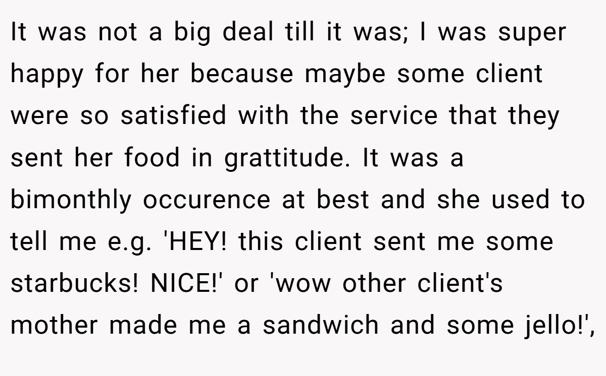 It was not a big deal till it was; I was super happy for her because maybe some client were so satisfied with the service that they sent her food in grattitude. It was a bimonthly occurence at best and she used to tell me e.g. 'HEY! this client sent me some starbucks! NICE!' or 'wow other client's mother made me a sandwich and some jello!',