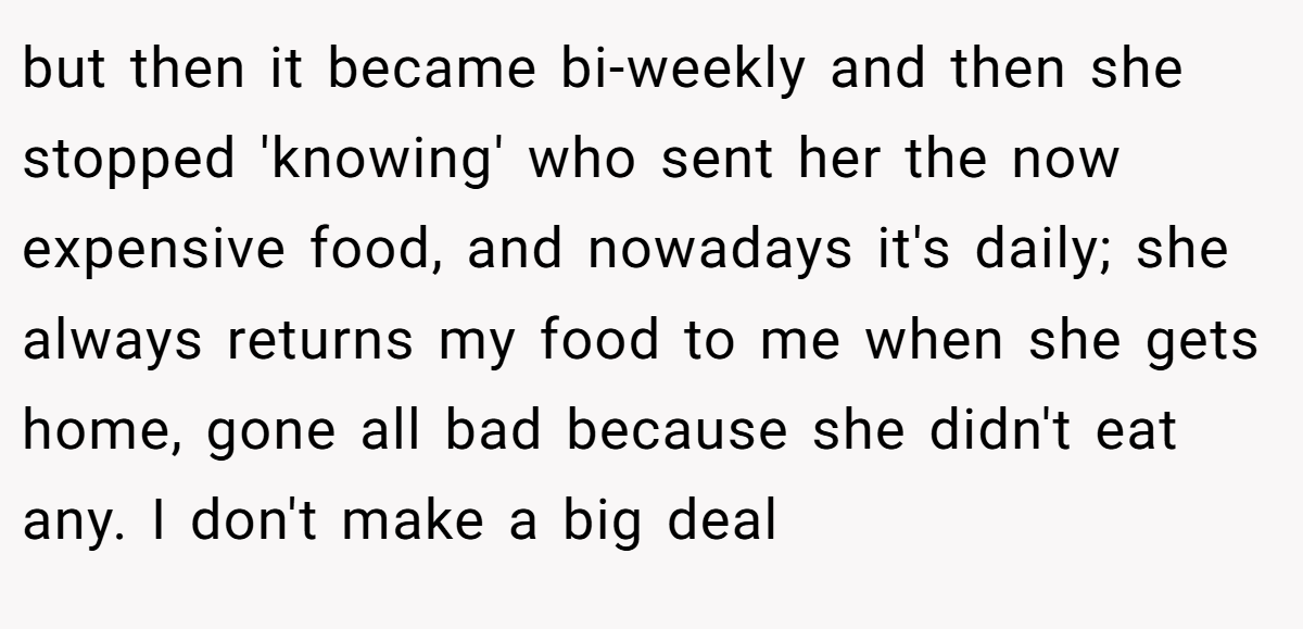 but then it became bi-weekly and then she stopped 'knowing' who sent her the now expensive food, and nowadays it's daily; she always returns my food to me when she gets home, gone all bad because she didn't eat any. I don't make a big deal