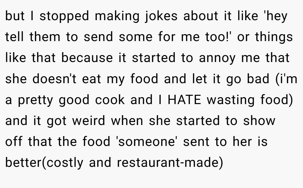 but I stopped making jokes about it like 'hey tell them to send some for me too!' or things like that because it started to annoy me that she doesn't eat my food and let it go bad (i'm a pretty good cook and I HATE wasting food) and it got weird when she started to show off that the food 'someone' sent to her is better(costly and restaurant-made)