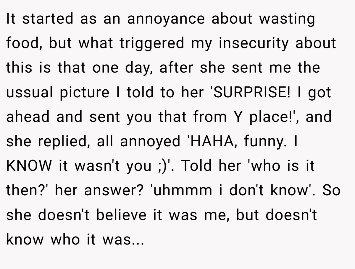 It started as an annoyance about wasting food, but what triggered my insecurity about this is that one day, after she sent me the ussual picture I told to her 'SURPRISE! I got ahead and sent you that from Y place!', and she replied, all annoyed 'HAHA, funny. I KNOW it wasn't you ;)'. Told her 'who is it then?' her answer? 'uhmmm i don't know'. So she doesn't believe it was me, but doesn't know who it was...
