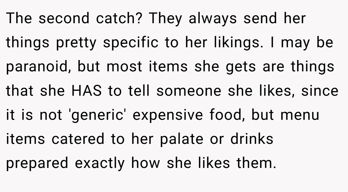 The second catch? They always send her things pretty specific to her likings. I may be paranoid, but most items she gets are things that she HAS to tell someone she likes, since it is not 'generic' expensive food, but menu items catered to her palate or drinks prepared exactly how she likes them.