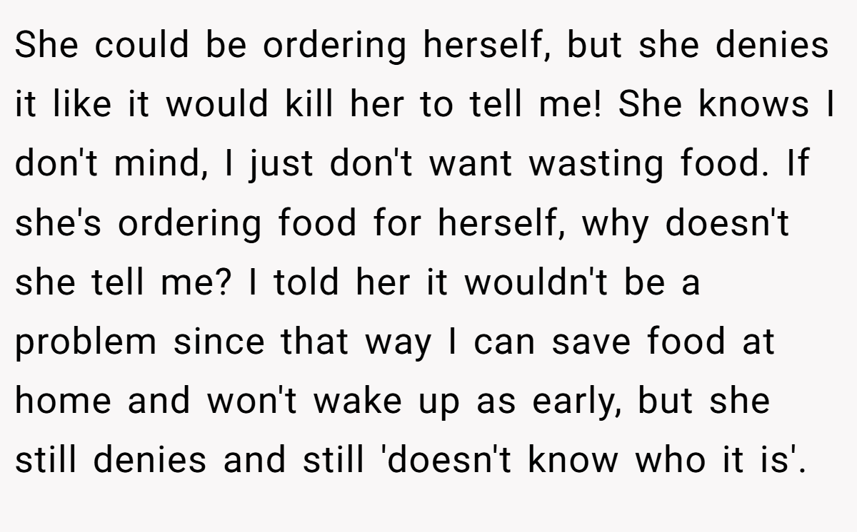 She could be ordering herself, but she denies it like it would kill her to tell me! She knows I don't mind, I just don't want wasting food. If she's ordering food for herself, why doesn't she tell me? I told her it wouldn't be a problem since that way I can save food at home and won't wake up as early, but she still denies and still 'doesn't know who it is'.