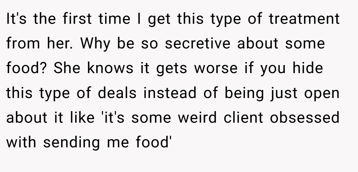 It's the first time I get this type of treatment from her. Why be so secretive about some food? She knows it gets worse if you hide this type of deals instead of being just open about it like 'it's some weird client obsessed with sending me food'