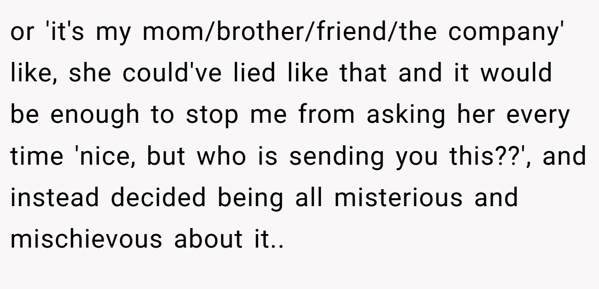 or 'it's my mom/brother/friend/the company' like, she could've lied like that and it would be enough to stop me from asking her every time 'nice, but who is sending you this??', and instead decided being all misterious and mischievous about it..