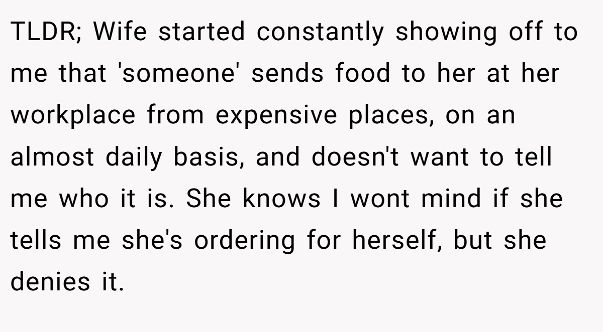 TLDR; Wife started constantly showing off to me that 'someone' sends food to her at her workplace from expensive places, on an almost daily basis, and doesn't want to tell me who it is. She knows I wont mind if she tells me she's ordering for herself, but she denies it.