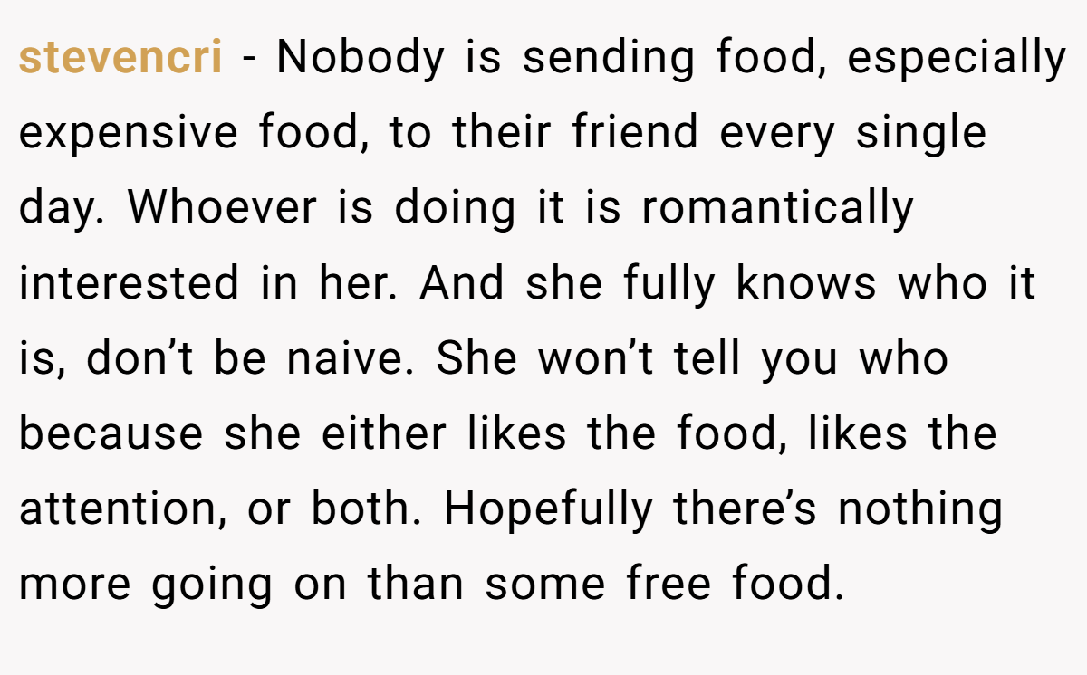 stevencri − Nobody is sending food, especially expensive food, to their friend every single day. Whoever is doing it is romantically interested in her. And she fully knows who it is, don’t be naive. She won’t tell you who because she either likes the food, likes the attention, or both. Hopefully there’s nothing more going on than some free food.