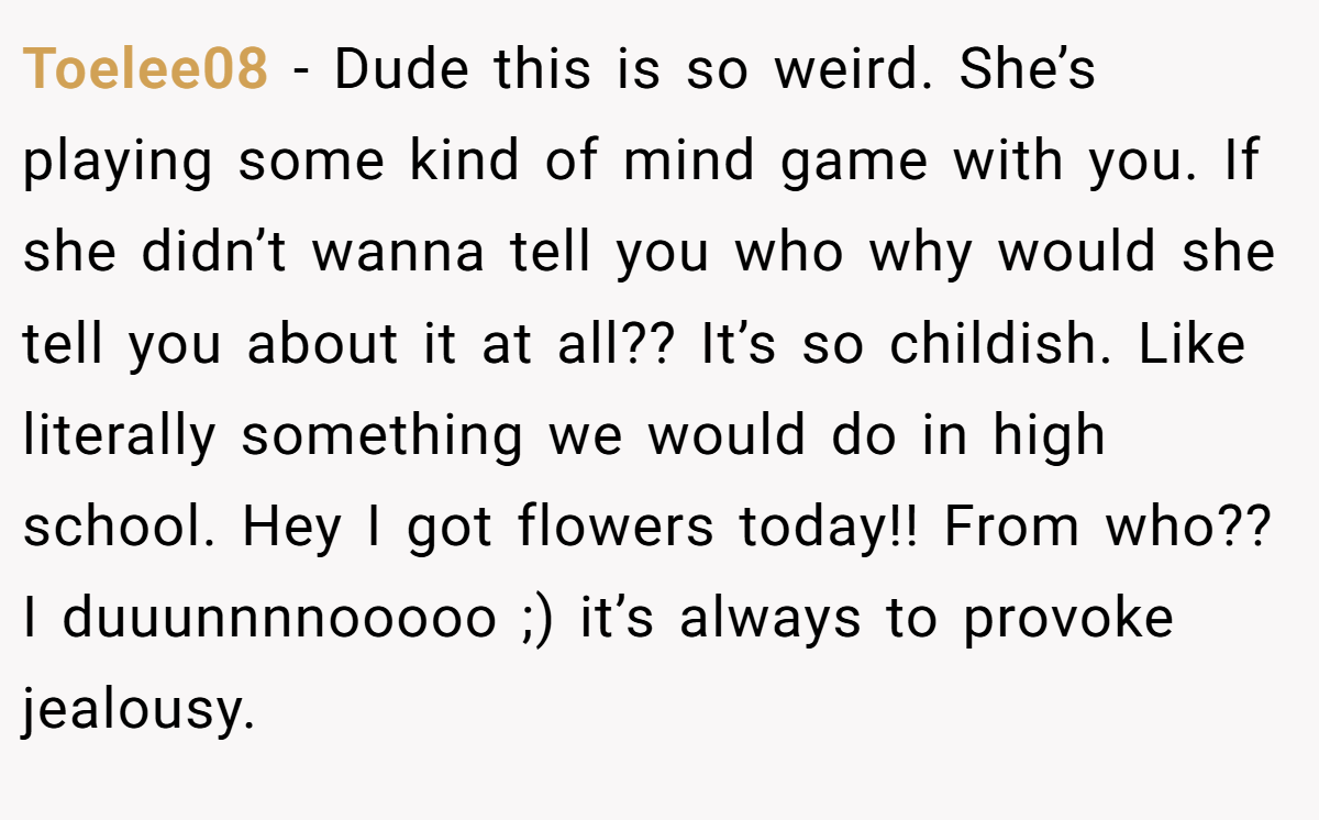 Toelee08 − Dude this is so weird. She’s playing some kind of mind game with you. If she didn’t wanna tell you who why would she tell you about it at all?? It’s so childish. Like literally something we would do in high school. Hey I got flowers today!! From who?? I duuunnnnooooo ;) it’s always to provoke jealousy.