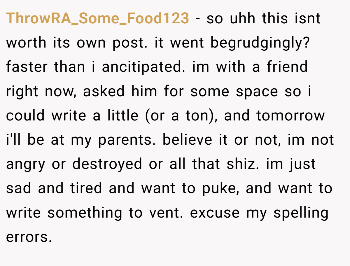 ThrowRA_Some_Food123 − so uhh this isnt worth its own post. it went begrudgingly? faster than i ancitipated. im with a friend right now, asked him for some space so i could write a little (or a ton), and tomorrow i'll be at my parents. believe it or not, im not angry or destroyed or all that shiz. im just sad and tired and want to puke, and want to write something to vent. excuse my spelling errors.