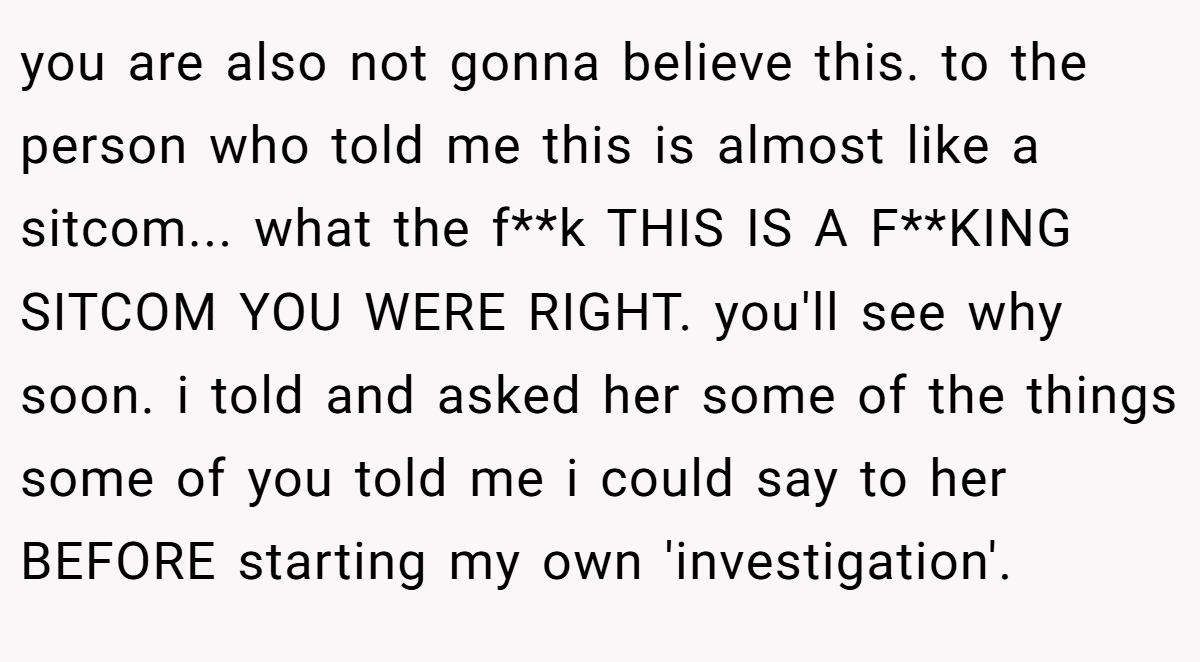 you are also not gonna believe this. to the person who told me this is almost like a sitcom... what the f**k THIS IS A F**KING SITCOM YOU WERE RIGHT. you'll see why soon. i told and asked her some of the things some of you told me i could say to her BEFORE starting my own 'investigation'.