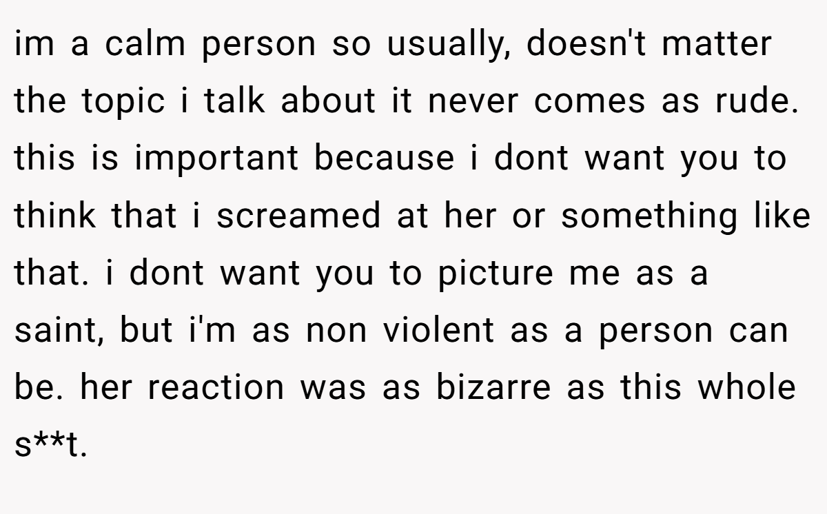 im a calm person so usually, doesn't matter the topic i talk about it never comes as rude. this is important because i dont want you to think that i screamed at her or something like that. i dont want you to picture me as a saint, but i'm as non violent as a person can be. her reaction was as bizarre as this whole s**t.