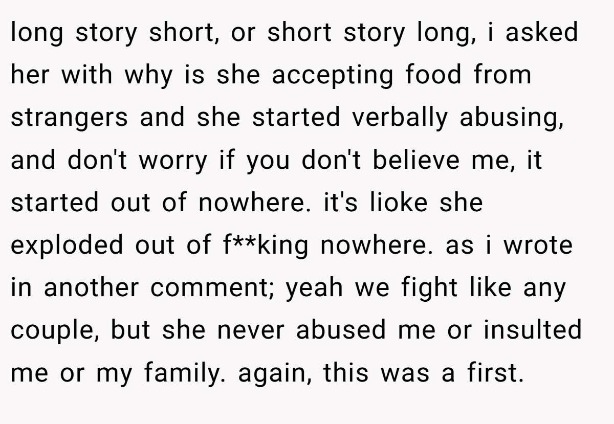 long story short, or short story long, i asked her with why is she accepting food from strangers and she started verbally abusing, and don't worry if you don't believe me, it started out of nowhere. it's lioke she exploded out of f**king nowhere. as i wrote in another comment; yeah we fight like any couple, but she never abused me or insulted me or my family. again, this was a first.