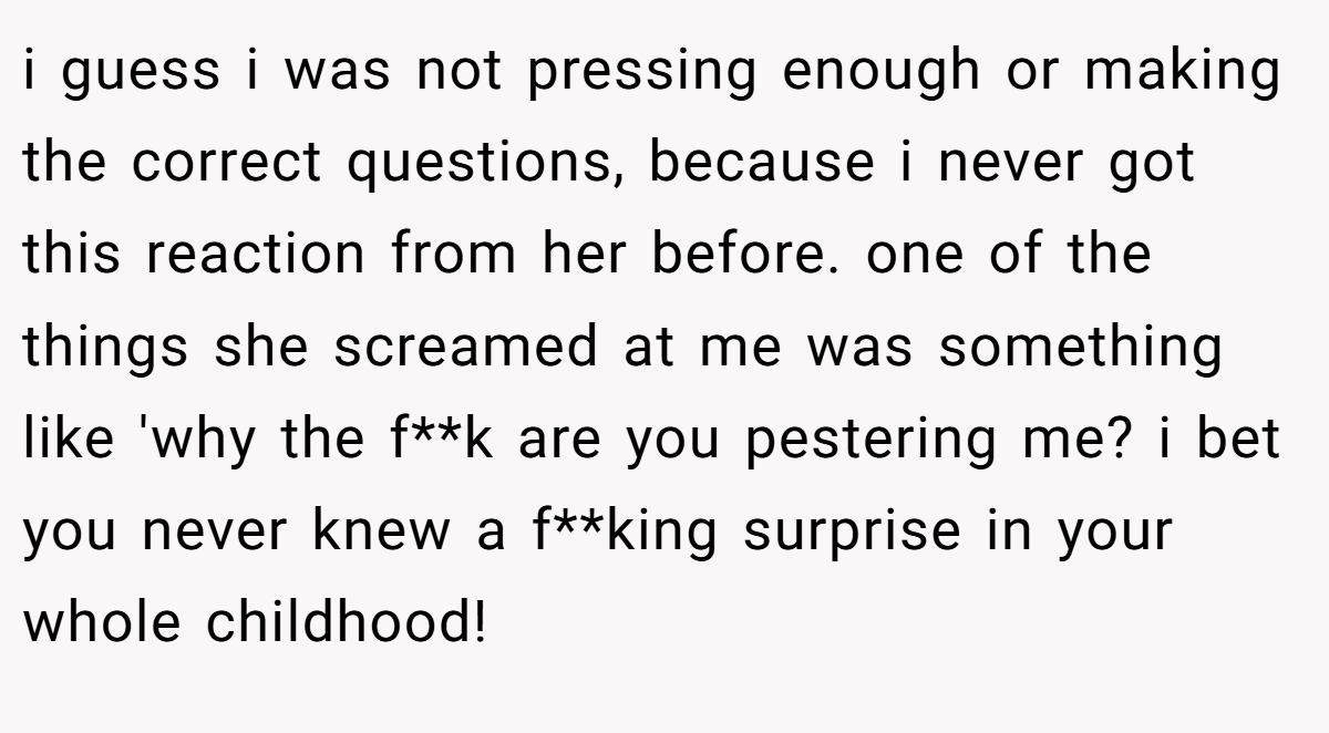 i guess i was not pressing enough or making the correct questions, because i never got this reaction from her before. one of the things she screamed at me was something like 'why the f**k are you pestering me? i bet you never knew a f**king surprise in your whole childhood!