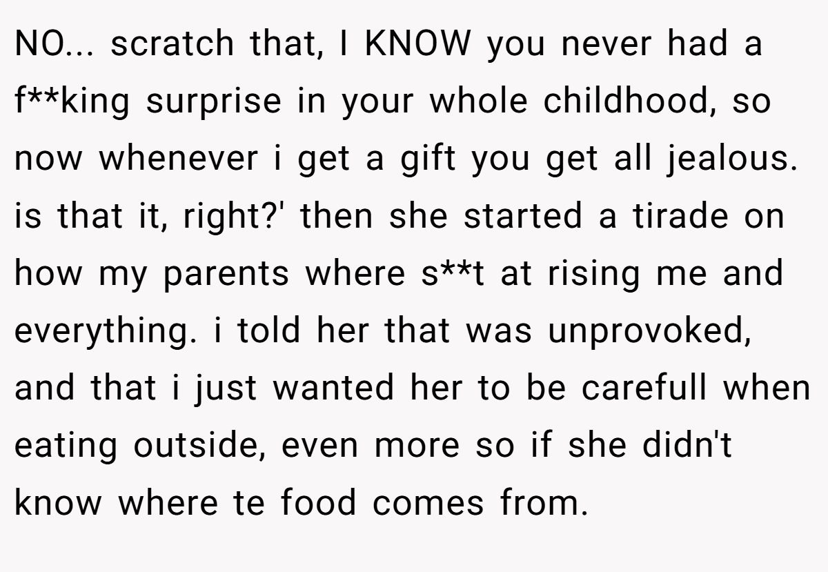 NO... scratch that, I KNOW you never had a f**king surprise in your whole childhood, so now whenever i get a gift you get all jealous. is that it, right?' then she started a tirade on how my parents where s**t at rising me and everything. i told her that was unprovoked, and that i just wanted her to be carefull when eating outside, even more so if she didn't know where te food comes from.