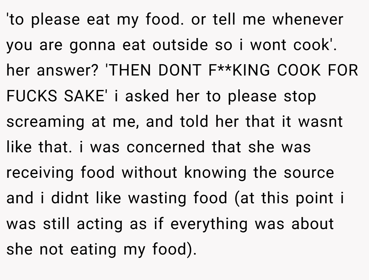 'to please eat my food. or tell me whenever you are gonna eat outside so i wont cook'. her answer? 'THEN DONT F**KING COOK FOR FUCKS SAKE' i asked her to please stop screaming at me, and told her that it wasnt like that. i was concerned that she was receiving food without knowing the source and i didnt like wasting food (at this point i was still acting as if everything was about she not eating my food).