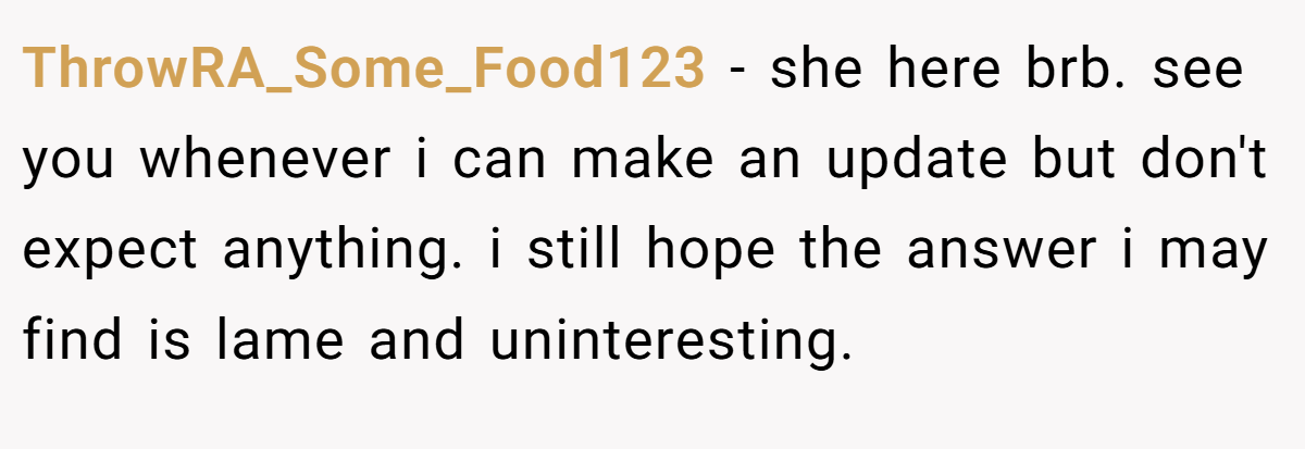 ThrowRA_Some_Food123 − she here brb. see you whenever i can make an update but don't expect anything. i still hope the answer i may find is lame and uninteresting.