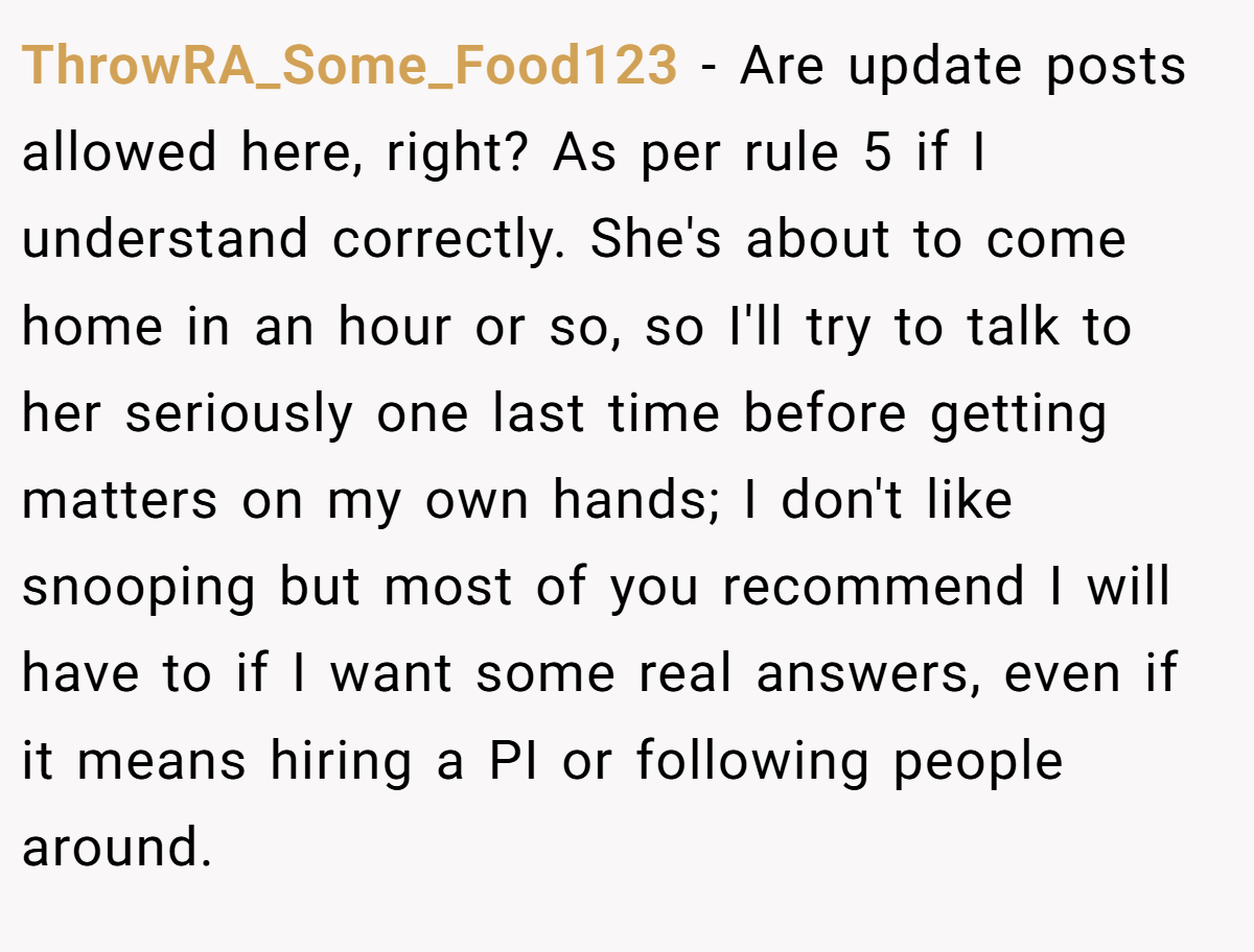 ThrowRA_Some_Food123 − Are update posts allowed here, right? As per rule 5 if I understand correctly. She's about to come home in an hour or so, so I'll try to talk to her seriously one last time before getting matters on my own hands; I don't like snooping but most of you recommend I will have to if I want some real answers, even if it means hiring a PI or following people around.