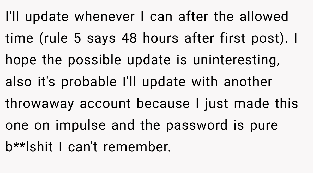 I'll update whenever I can after the allowed time (rule 5 says 48 hours after first post). I hope the possible update is uninteresting, also it's probable I'll update with another throwaway account because I just made this one on impulse and the password is pure b**lshit I can't remember.