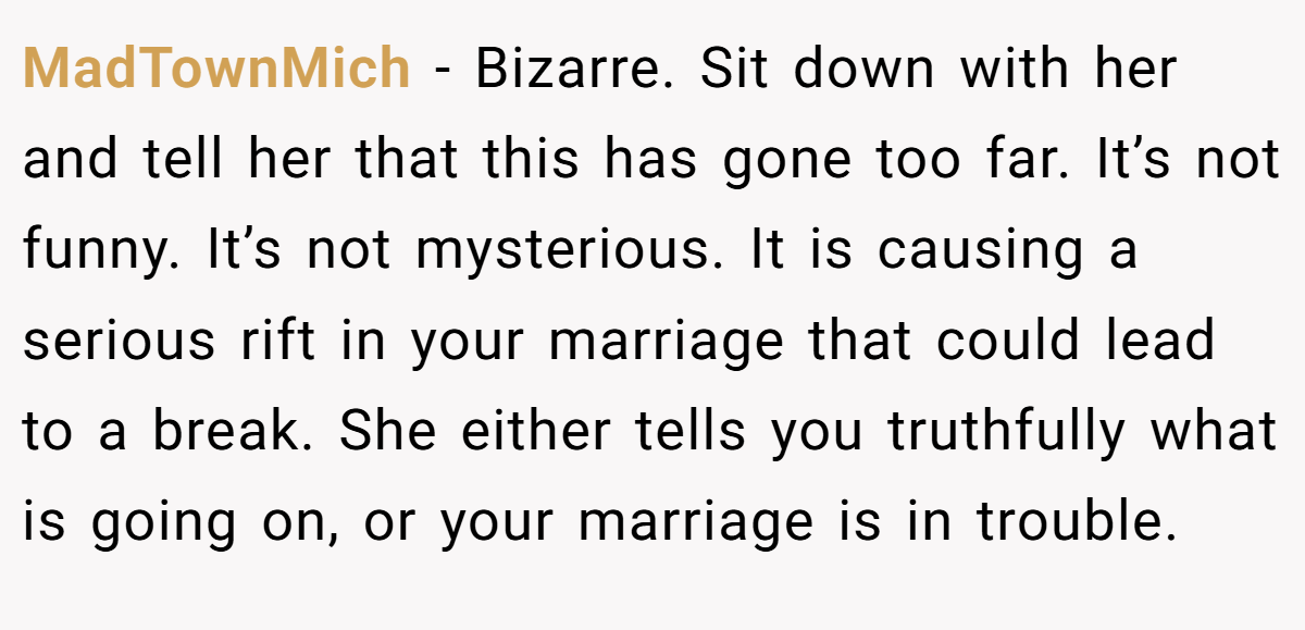 MadTownMich − Bizarre. Sit down with her and tell her that this has gone too far. It’s not funny. It’s not mysterious. It is causing a serious rift in your marriage that could lead to a break. She either tells you truthfully what is going on, or your marriage is in trouble.