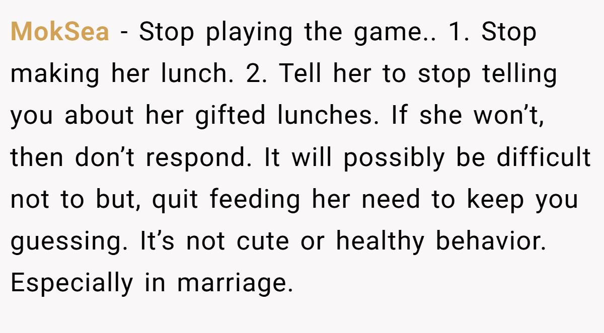 MokSea − Stop playing the game.. 1. Stop making her lunch. 2. Tell her to stop telling you about her gifted lunches. If she won’t, then don’t respond. It will possibly be difficult not to but, quit feeding her need to keep you guessing. It’s not cute or healthy behavior. Especially in marriage.