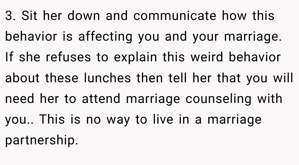 3. Sit her down and communicate how this behavior is affecting you and your marriage. If she refuses to explain this weird behavior about these lunches then tell her that you will need her to attend marriage counseling with you.. This is no way to live in a marriage partnership.