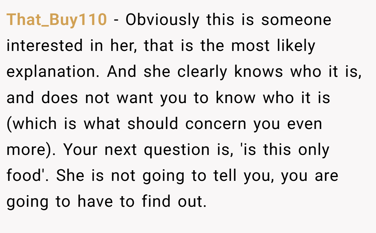 That_Buy110 − Obviously this is someone interested in her, that is the most likely explanation. And she clearly knows who it is, and does not want you to know who it is (which is what should concern you even more). Your next question is, 'is this only food'. She is not going to tell you, you are going to have to find out.