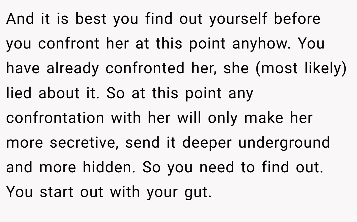 And it is best you find out yourself before you confront her at this point anyhow. You have already confronted her, she (most likely) lied about it. So at this point any confrontation with her will only make her more secretive, send it deeper underground and more hidden. So you need to find out. You start out with your gut.