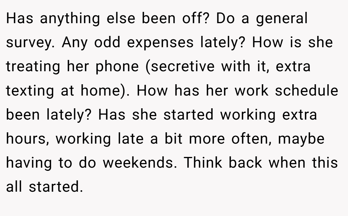 Has anything else been off? Do a general survey. Any odd expenses lately? How is she treating her phone (secretive with it, extra texting at home). How has her work schedule been lately? Has she started working extra hours, working late a bit more often, maybe having to do weekends. Think back when this all started.