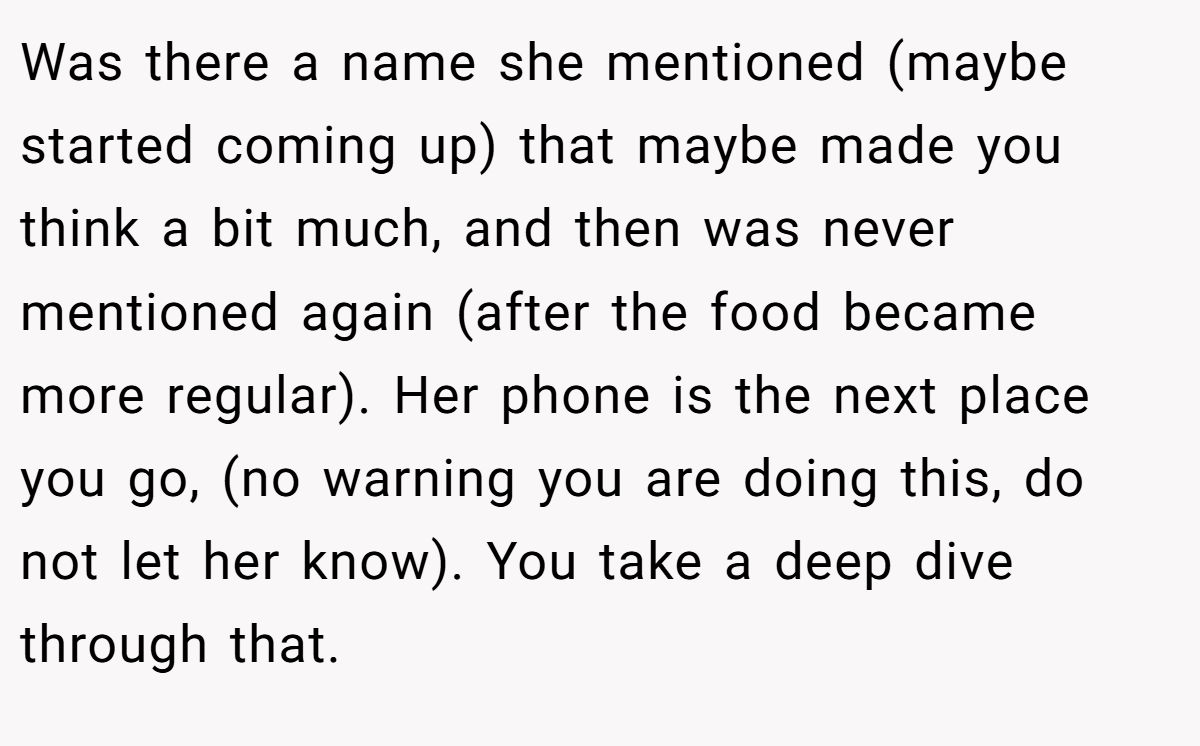 Was there a name she mentioned (maybe started coming up) that maybe made you think a bit much, and then was never mentioned again (after the food became more regular). Her phone is the next place you go, (no warning you are doing this, do not let her know). You take a deep dive through that.
