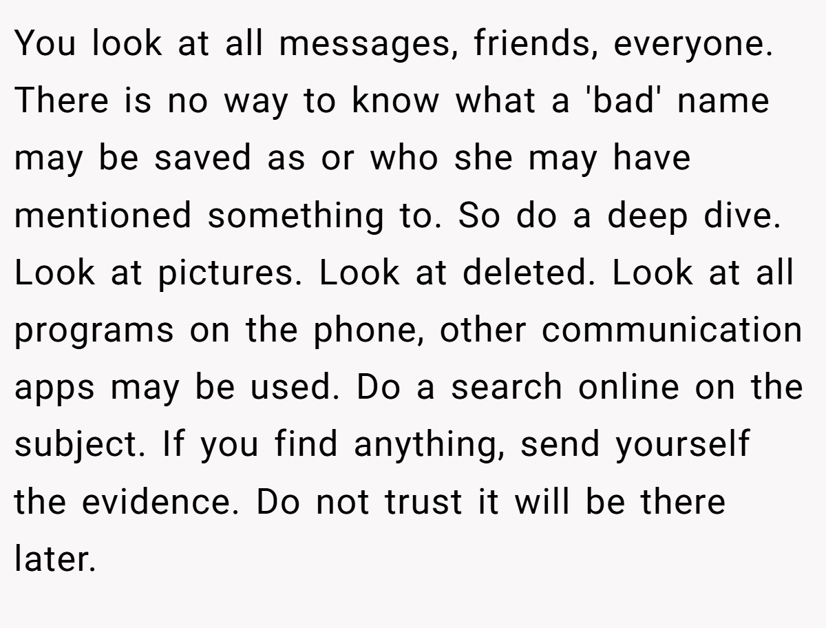 You look at all messages, friends, everyone. There is no way to know what a 'bad' name may be saved as or who she may have mentioned something to. So do a deep dive. Look at pictures. Look at deleted. Look at all programs on the phone, other communication apps may be used. Do a search online on the subject. If you find anything, send yourself the evidence. Do not trust it will be there later.