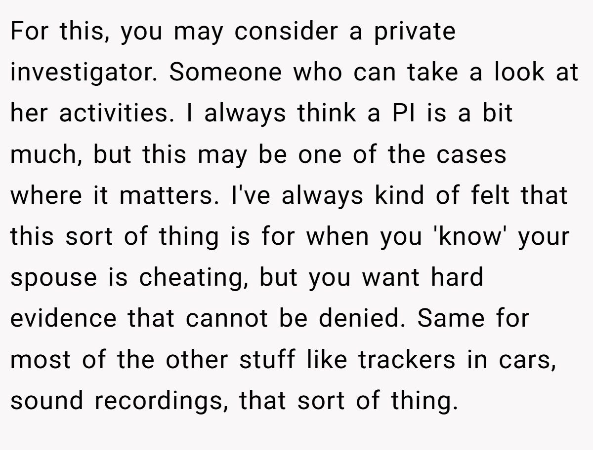 For this, you may consider a private investigator. Someone who can take a look at her activities. I always think a PI is a bit much, but this may be one of the cases where it matters. I've always kind of felt that this sort of thing is for when you 'know' your spouse is cheating, but you want hard evidence that cannot be denied. Same for most of the other stuff like trackers in cars, sound recordings, that sort of thing.